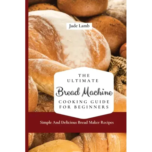 The Ultimate Bread Machine Cooking Guide For Beginners: Simple And Delicious Bread Maker Recipes