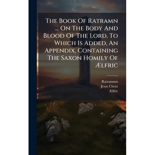 The Book Of Ratramn ... On The Body And Blood Of The Lord. To Which Is Added, An Appendix, Containing The Saxon Homily Of Ælfric