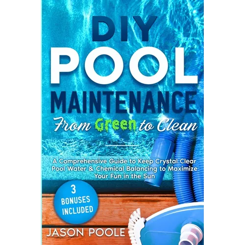 DIY Pool Maintenance From Green To Clean: A Comprehensive Guide to Keep Crystal Clear Pool Water & Chemical Balancing to Maximize Your Fun in the Sun
