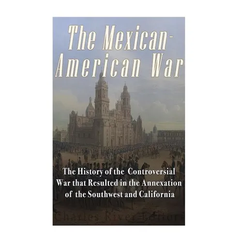 The Mexican-American War: The History of the Controversial War that Resulted in the Annexation of the Southwest and California