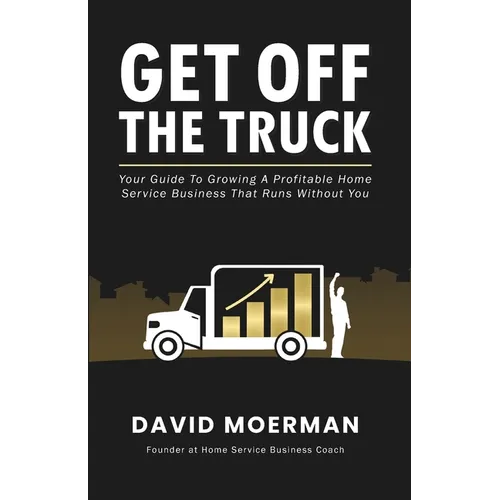 Get Off The Truck: Your Guide To Growing A Profitable Home Service Business That Runs Without You