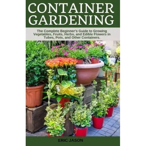 Container Gardening: A Complete Beginner's Guide to Growing Vegetables, Fruits, Herbs, and Edible Flowers in Tubes, Pot, and Other Containe
