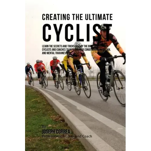Creating the Ultimate Cyclist: Learn the Secrets and Tricks Used by the Best Professional Cyclists and Coaches to Improve Your Conditioning, Nutritio