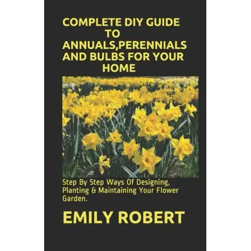 Complete DIY Guide to Annuals, Perennials and Bulbs for Your Home: Step By Step Ways Of Designing, Planting & Maintaining Your Flower Garden.