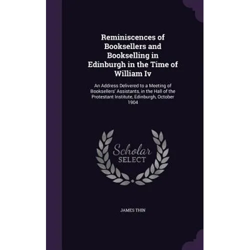 Reminiscences of Booksellers and Bookselling in Edinburgh in the Time of William Iv: An Address Delivered to a Meeting of Booksellers' Assistants, in