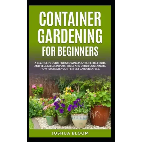 Container Gardening for Beginners: A Beginner's Guide for Growing Plants, Herbs, Fruit and Vegetables in Pots, Tubes and other Containers. How to Crea