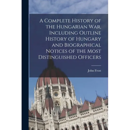 A Complete History of the Hungarian War, Including Outline History of Hungary and Biographical Notices of the Most Distinguished Officers