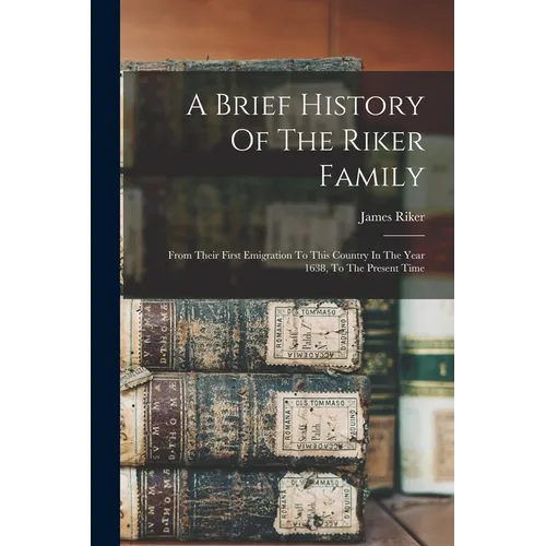 A Brief History Of The Riker Family: From Their First Emigration To This Country In The Year 1638, To The Present Time