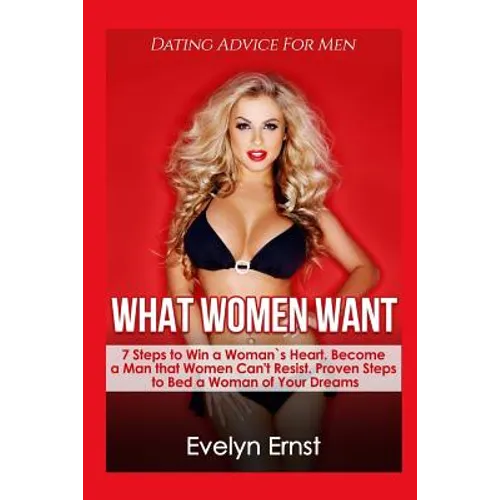 What Women Want, Dating Advice For Men: 7 Steps to Win a Woman`s Heart, Become a Man that Women Can't Resist, Proven Steps to Bed a Woman of Your Drea