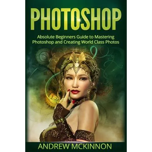 Photoshop: Absolute Beginners Guide To Mastering Photoshop And Creating World Class Photos