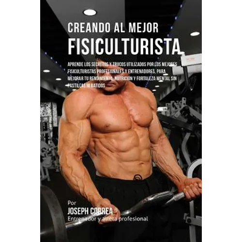 Creando Al Mejor Fisiculturista: Aprende Los Secretos Y Trucos Utilizados Por Los Mejores Fisiculturistas Profesionales Y Entrenadores, Para Mejorar T