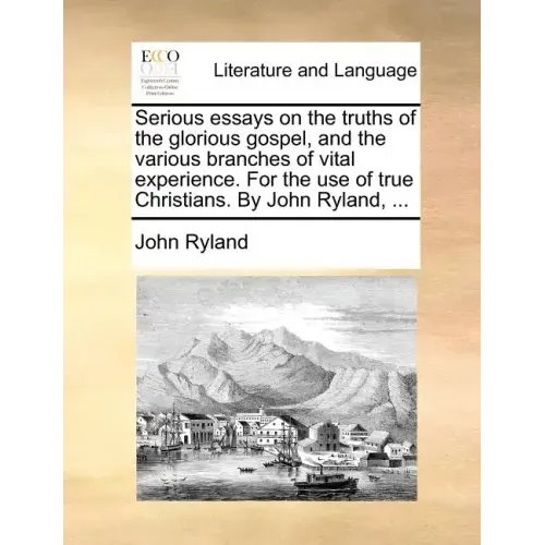 Serious Essays on the Truths of the Glorious Gospel, and the Various Branches of Vital Experience. for the Use of True Christians. by John Ryland, ...