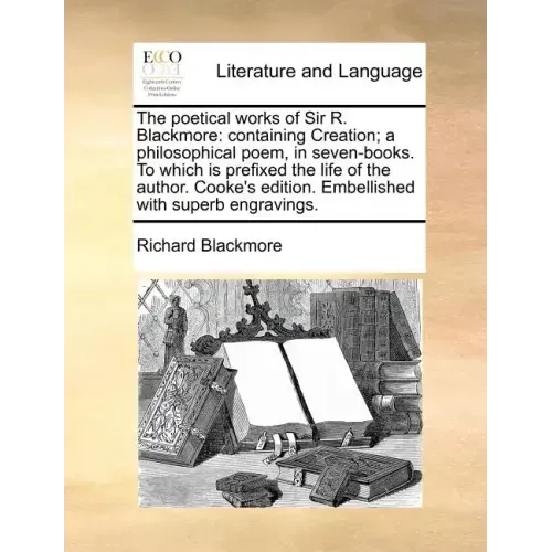 The Poetical Works of Sir R. Blackmore: Containing Creation; A Philosophical Poem, in Seven-Books. to Which Is Prefixed the Life of the Author. Cooke'