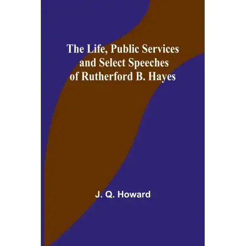 The Life, Public Services and Select Speeches of Rutherford B. Hayes