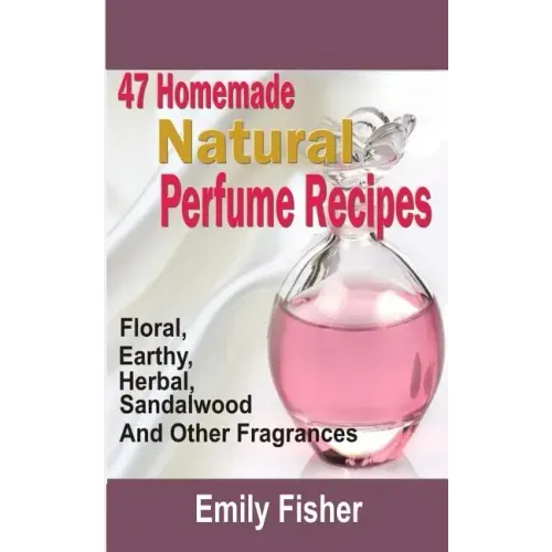 47 Homemade Natural Perfume Recipes: Floral, Earthy, Herbal, Sandalwood And Other Fragrances