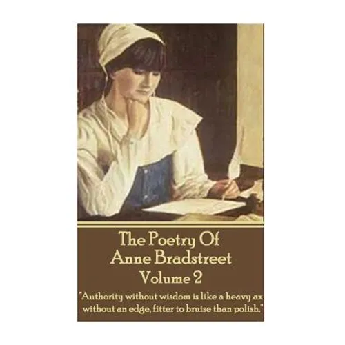 The Poetry Of Anne Bradstreet - Volume 2: "Authority without wisdom is like a heavy ax without an edge, fitter to bruise than polish."
