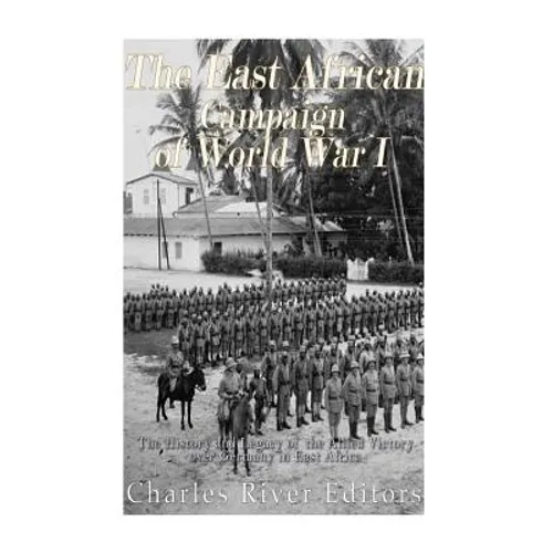 The East African Campaign of World War I: The History and Legacy of the Allied Victory over Germany in East Africa