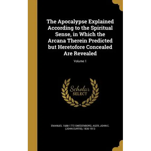 The Apocalypse Explained According to the Spiritual Sense, in Which the Arcana Therein Predicted but Heretofore Concealed Are Revealed; Volume 1