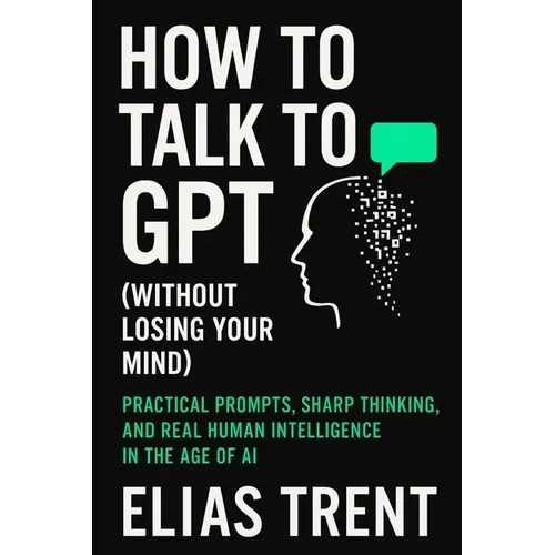 How to Talk to GPT (Without Losing Your Mind): Practical Prompts, Sharp Thinking, and Real Human Intelligence in the Age of AI