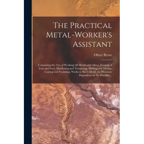 The Practical Metal-worker's Assistant: Containing the Arts of Working All Metals and Alloys, Forging of Iron and Steel, Hardening and Tempering, Melt