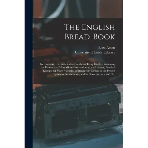 The English Bread-book: for Domestic Use, Adapted to Families of Every Grade: Containing the Plainest and Most Minute Instructions to the Lear