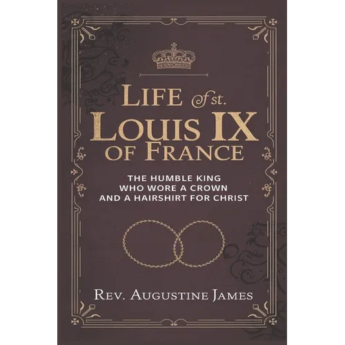 Life of St. Louis IX of France: The Humble King Who Wore a Crown and a Hairshirt for Christ