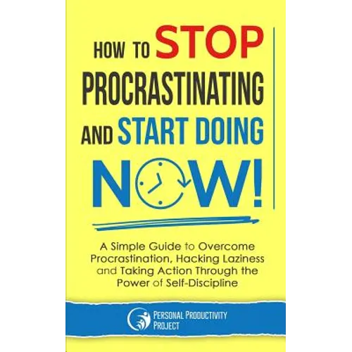 How to Stop Procrastinating and Start Doing Now!: A Simple Guide to Overcome Procrastination, Hacking Laziness and Taking Action Through the Power of
