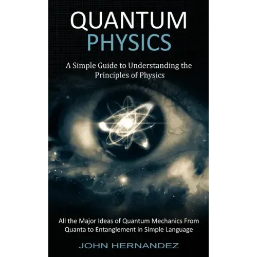 Quantum Physics: A Simple Guide to Understanding the Principles of Physics (All the Major Ideas of Quantum Mechanics From Quanta to Entanglement in Si