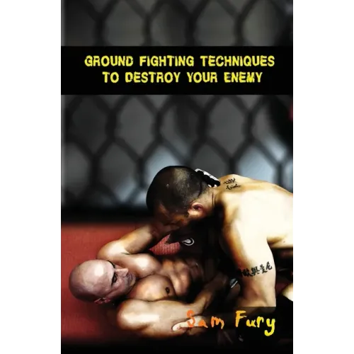 Ground Fighting Techniques to Destroy Your Enemy: Street Based Ground Fighting, Brazilian Jiu Jitsu, and Mixed Martial Arts Fighting Techniques