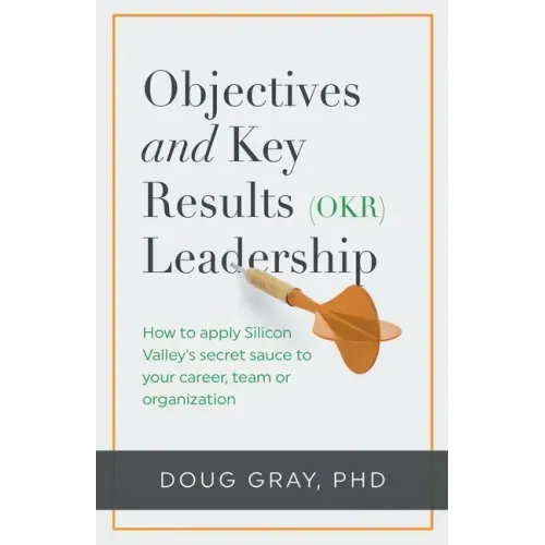 Objectives + Key Results (OKR) Leadership;: How to apply Silicon Valley's secret sauce to your career, team or organization
