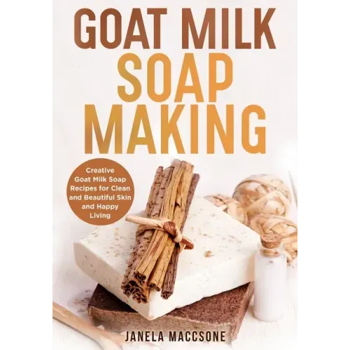 Goat Milk Soap Making: Creative Goat Milk Soap Recipes for Clean and Beautiful Skin and Happy Living