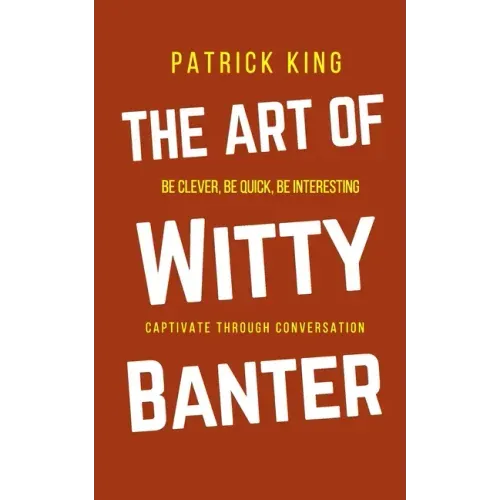 The Art of Witty Banter: Be Clever, Be Quick, Be Interesting - Create Captivating Conversation