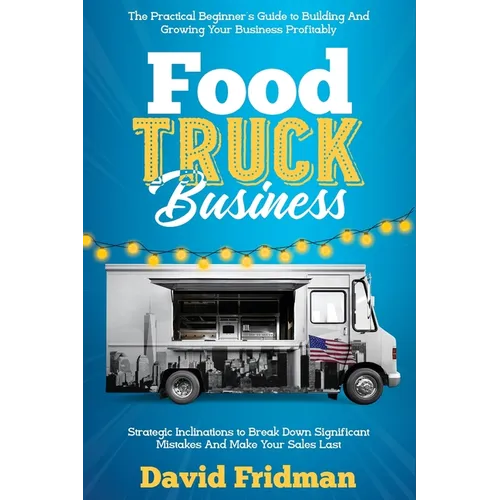 Food Truck Business: The Practical Beginner's Guide To Building And Growing Your Business Profitably. Strategic Inclinations To Break Down Significant