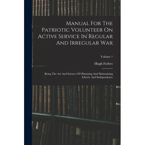 Manual For The Patriotic Volunteer On Active Service In Regular And Irregular War: Being The Art And Science Of Obtaining And Maintaining Liberty And