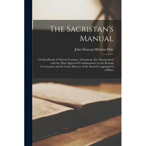 The Sacristan's Manual: or Handbook of Church Furniture, Ornament, Etc. Harmonized With the Most Approved Commentaries on the Roman Ceremonial