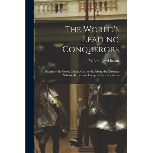 The World's Leading Conquerors: Alexander the Great, Caesar, Charles the Great, the Ottoman Sultans, the Spanish Conquistadors, Napoleon