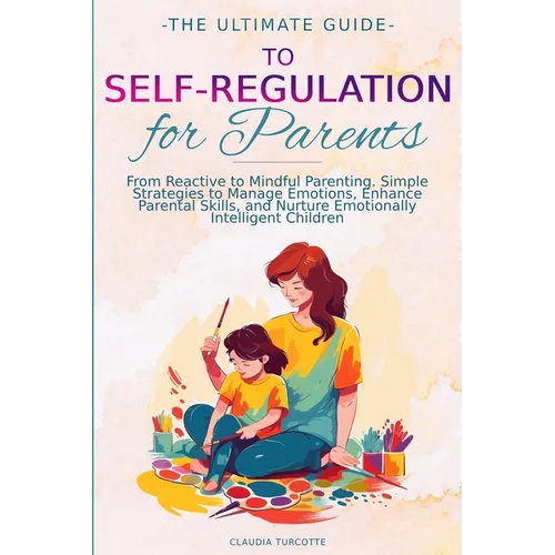 The Ultimate Guide to Self-Regulation for Parents: From Reactive to Mindful Parenting. Simple Strategies to Manage Emotions, Enhance Parental Skills,