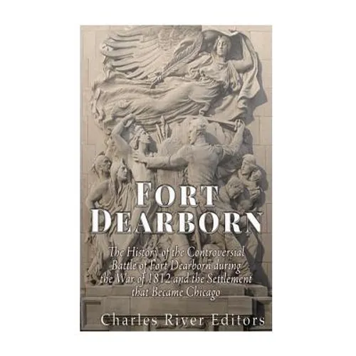 Fort Dearborn: The History of the Controversial Battle of Fort Dearborn during the War of 1812 and the Settlement that Became Chicago
