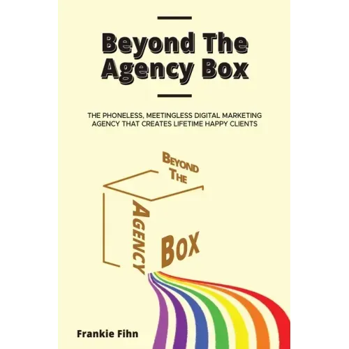 Beyond The Agency Box: The Phoneless, Meetingless Digital Marketing Agency That Creates Lifetime Happy Clients Without Facebook Ads, Webinars, Google,