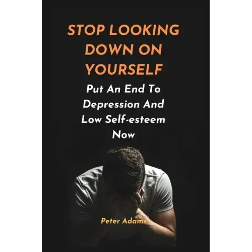 Stop Looking Down on Yourself: Put An End To Depression And Low Self-esteem Now
