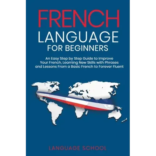 French Language for Beginners: An Easy Step by Step Guide to Improve Your French, Learning New Skills with Phrases and Lessons From a Basic French to