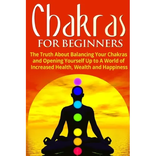 Chakras for Beginners: The Truth About Balancing Your Chakras and Opening Yourself Up to A World of Increased Health, Wealth and Happiness