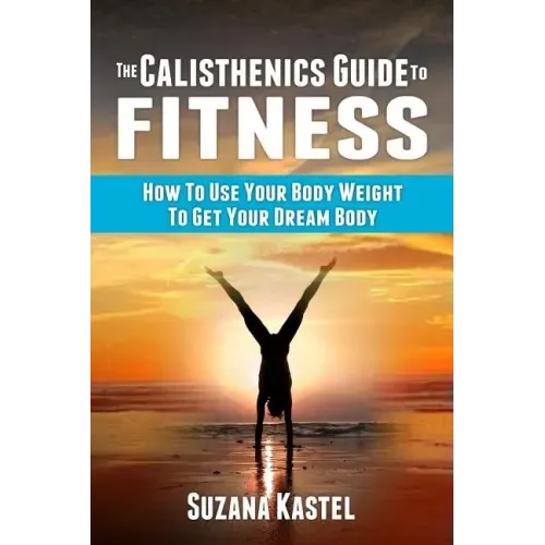 The Calisthenics Guide To Fitness: How To Use Your Body Weight To Get Your Dream Body