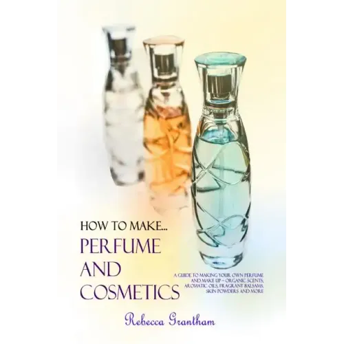How to Make Perfumes and Cosmetics: A Guide to Making Your Own Perfume and Make up - Organic Scents, Aromatic Oils, Fragrant Balsams, Skin Powders and