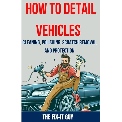 How to Detail Vehicles - Cleaning, Polishing, Scratch Removal, and Protection: Proven Techniques for Interior and Exterior Detailing, Paint Correction