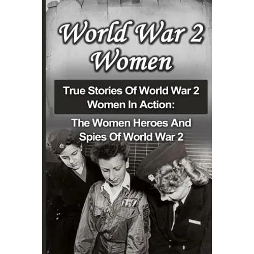 World War 2 Women: True Stories Of World War 2 Women In Action: The Women Heroes And Spies Of World War 2