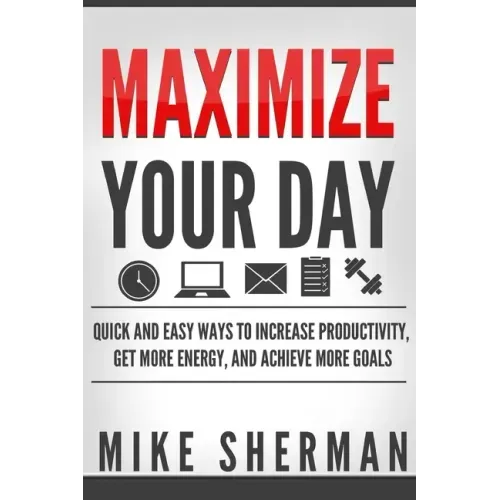 Maximize Your Day: Quick and Easy Ways to Increase Productivity, Get More Energy, and Achieve More Goals
