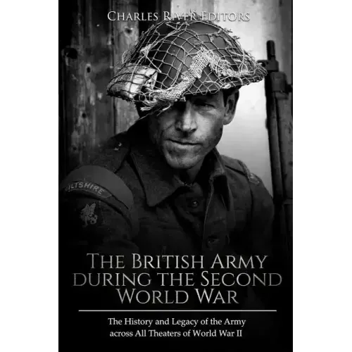 The British Army during the Second World War: The History and Legacy of the Army across All Theaters of World War II