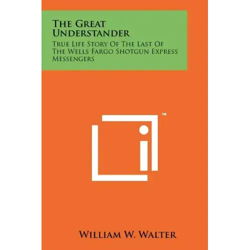 The Great Understander: True Life Story Of The Last Of The Wells Fargo Shotgun Express Messengers