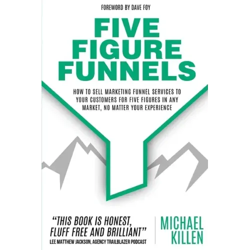 Five Figure Funnels: How To Sell Marketing Funnel Services To Your Customers For Five Figures In Any Market, No Matter Your Experience